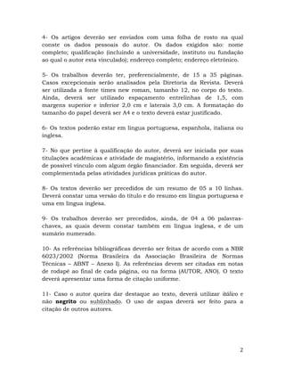   2	
  
4- Os artigos deverão ser enviados com uma folha de rosto na qual
conste os dados pessoais do autor. Os dados exigidos são: nome
completo; qualificação (incluindo a universidade, instituto ou fundação
ao qual o autor esta vinculado); endereço completo; endereço eletrônico.
5- Os trabalhos deverão ter, preferencialmente, de 15 a 35 páginas.
Casos excepcionais serão analisados pela Diretoria da Revista. Deverá
ser utilizada a fonte times new roman, tamanho 12, no corpo do texto.
Ainda, deverá ser utilizado espaçamento entrelinhas de 1,5, com
margens superior e inferior 2,0 cm e laterais 3,0 cm. A formatação do
tamanho do papel deverá ser A4 e o texto deverá estar justificado.
6- Os textos poderão estar em língua portuguesa, espanhola, italiana ou
inglesa.
7- No que pertine à qualificação do autor, deverá ser iniciada por suas
titulações acadêmicas e atividade de magistério, informando a existência
de possível vínculo com algum órgão financiador. Em seguida, deverá ser
complementada pelas atividades jurídicas práticas do autor.
8- Os textos deverão ser precedidos de um resumo de 05 a 10 linhas.
Deverá constar uma versão do título e do resumo em língua portuguesa e
uma em língua inglesa.
9- Os trabalhos deverão ser precedidos, ainda, de 04 a 06 palavras-
chaves, as quais devem constar também em língua inglesa, e de um
sumário numerado.
10- As referências bibliográficas deverão ser feitas de acordo com a NBR
6023/2002 (Norma Brasileira da Associação Brasileira de Normas
Técnicas – ABNT – Anexo I). As referências devem ser citadas em notas
de rodapé ao final de cada página, ou na forma (AUTOR, ANO). O texto
deverá apresentar uma forma de citação uniforme.
11- Caso o autor queira dar destaque ao texto, deverá utilizar itálico e
não negrito ou sublinhado. O uso de aspas deverá ser feito para a
citação de outros autores.
 