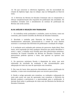   3	
  
12- No que concerne à referência legislativa, não há necessidade da
citação do diploma legal, seja no rodapé, seja na bibliografia ao final do
texto.
13- A Diretoria da Revista de Estudos Criminais não se compromete a
efetuar complementação dos requisitos de publicação não atendidos. Os
trabalhos enviados sem o atendimento às normas de publicação da
Revista não serão aceitos.
B) DA ANÁLISE E SELEÇÃO DOS TRABALHOS
1- Os trabalhos serão analisados e avaliados, tanto em forma, como em
conteúdo, pelo Comitê Científico da Revista de Estudos Criminais.
2- Recebido o trabalho pela Diretoria da Revista, o autor será
imediatamente informado, presumindo-se a cessão de seus direitos
autorais e a aceitação das diretrizes de publicação e avaliação de artigos.
3- A avaliação será realizada pelo sistema de pareceres duplo blind. Para
tanto, será suprimido do texto qualquer elemento que possa identificar o
autor e, após, o trabalho será enviado para dois pareceristas anônimos,
membros do Comitê Científico da Revista de Estudos Criminais. Os
pareceristas poderão aprovar o texto, não aprovar ou aprovar com
ressalvas.
4- Os pareceres anônimos ficarão à disposição do autor, que será
informado do resultado da avaliação e das recomendações para
adequação do texto em caso de aprovação com ressalvas.
5- Em caso de haver dois pareceres discordantes sobre a publicação do
trabalho, o texto será encaminhado para um terceiro parecerista.
6- Sendo o artigo aprovado sem ressalvas, ou realizada a adequação do
texto pelo autor em caso de aprovação com ressalvas, a Diretoria da
Revista avaliará a pertinência e a oportunidade para a publicação. A
decisão final sobre a publicação do texto será da Diretoria da Revista de
Estudos Criminais.
 