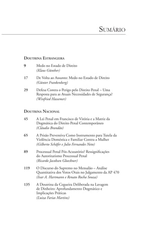 Sumário
Doutrina Estrangeira
9	 Medo no Estado de Direito
	 (Klaus Günther)
17	 De Volta ao Assunto: Medo no Estado de Direito
	
(Günter Frankenberg)
29	 Defesa Contra o Perigo pelo Direito Penal – Uma
Resposta para as Atuais Necessidades de Segurança?
	 (Winfried Hassemer)
Doutrina Nacional
45	 A Lei Penal em Francisco de Vitória e a Matriz da
Dogmática do Direito Penal Contemporâneo
	 (Cláudio Brandão)
65	 A Prisão Preventiva Como Instrumento para Tutela da
Violência Doméstica e Familiar Contra a Mulher
	 (Gilberto Schäfer e Julio Fernandes Neto)
89	 Processual Penal Pós-Acusatório? Ressignificações
do Autoritarismo Processual Penal
	 (Ricardo Jacobsen Gloeckner)
119	 O Discurso do Supremo no Mensalão – Análise
Quantitativa dos Votos Orais no Julgamento da AP 470
	 (Ivar A. Hartmann e Renato Rocha Souza)
135	 A Doutrina da Cegueira Deliberada na Lavagem
de Dinheiro: Aprofundamento Dogmático e
Implicações Práticas
	 (Luiza Farias Martins)
 