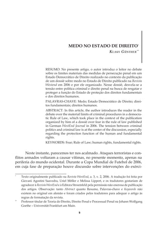9
MEDO NO ESTADO DE DIREITO*
Klaus Günther**
RESUMO: No presente artigo, o autor introduz o leitor no debate
sobre os limites materiais das medidas de persecução penal em um
Estado Democrático de Direito realizado no contexto da publicação
de um dossiê sobre medo no Estado de Direito publicado na Revista
Westend em 2006 e por ele organizado. Nesse dossiê, desvela-se a
tensão entre política criminal e direito penal na busca de resgatar e
proteger a função do Estado de proteção dos direitos fundamentais
e dos direitos humanos.
PALAVRAS-CHAVE: Medo; Estado Democrático de Direito; direi-
tos fundamentais; direitos humanos.
ABSTRACT: In this article, the author introduces the reader in the
debate over the material limits of criminal procedures in a democra-
tic Rule of Law, which took place in the context of the publication
organized by him of a dossiê over fear in the rule of law published
in German WestEnd Journal in 2006. The tension between criminal
politics and criminal law is at the center of the discussion, especially
regarding the protection function of the human and fundamental
rights.
KEYWORDS: Fear; Rule of Law; human rights, fundamental rights.
Neste instante, parecemos ter nos acalmado. Ataques terroristas e con-
flitos armados voltaram a causar vítimas, no presente momento, apenas na
periferia do mundo ocidental. Durante a Copa Mundial de Futebol de 2006,
em cuja fase de preparação houve discussão sobre intervenções do exérci-
*
	 Texto originalmente publicado na Revista WestEnd, a. 3, v. 2, 2006. A tradução foi feita por
Giovani Agostini Saavedra, Uriel Möller e Melissa Lippert, e os tradutores gostariam de
agradecer à Revista WestEnd e à Editora Stroemfeld pela permissão não onerosa de publicação
dos artigos. Observação: tanto Abstract quanto Resumo, Palavras-chave e Keywords não
existem no original em alemão e foram criados pelos tradutores para adequar o artigo às
regras de formatação da revista.
**
	 Professor titular de Teoria do Direito, Direito Penal e Processual Penal na Johann Wolfgang
Goethe – Universität Frankfurt am Main.
 