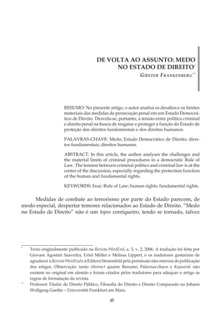 17
DE VOLTA AO ASSUNTO: MEDO
NO ESTADO DE DIREITO*
Günter Frankenberg**
RESUMO: No presente artigo, o autor analisa os desafios e os limites
materiais das medidas de persecução penal em um Estado Democrá-
tico de Direito. Desvela-se, portanto, a tensão entre política criminal
e direito penal na busca de resgatar e proteger a função do Estado de
proteção dos direitos fundamentais e dos direitos humanos.
PALAVRAS-CHAVE: Medo; Estado Democrático de Direito; direi-
tos fundamentais; direitos humanos.
ABSTRACT: In this article, the author analyses the challenges and
the material limits of criminal procedures in a democratic Rule of
Law. The tension between criminal politics and criminal law is at the
center of the discussion, especially regarding the protection function
of the human and fundamental rights.
KEYWORDS: Fear; Rule of Law; human rights; fundamental rights.
Medidas de combate ao terrorismo por parte do Estado parecem, de
modo especial, despertar temores relacionados ao Estado de Direito. “Medo
no Estado de Direito” não é um topos corriqueiro, tendo se tornado, talvez
*
	 Texto originalmente publicado na Revista WestEnd, a. 3, v. 2, 2006. A tradução foi feita por
Giovani Agostini Saavedra, Uriel Möller e Melissa Lippert, e os tradutores gostariam de
agradecer à Revista WestEnd e à Editora Stroemfeld pela permissão não onerosa de publicação
dos artigos. Observação: tanto Abstract quanto Resumo, Palavras-chave e Keywords não
existem no original em alemão e foram criados pelos tradutores para adequar o artigo às
regras de formatação da revista.
**
	 Professor Titular de Direito Público, Filosofia do Direito e Direito Comparado na Johann
Wolfgang Goethe – Universität Frankfurt am Main.
 