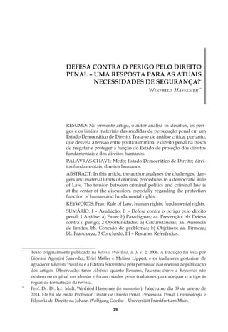 29
DEFESA CONTRA O PERIGO PELO DIREITO
PENAL – UMA RESPOSTA PARA AS ATUAIS
NECESSIDADES DE SEGURANÇA?*
Winfried Hassemer**
RESUMO: No presente artigo, o autor analisa os desafios, os peri-
gos e os limites materiais das medidas de persecução penal em um
Estado Democrático de Direito. Trata-se de análise crítica, portanto,
que desvela a tensão entre política criminal e direito penal na busca
de resgatar e proteger a função do Estado de proteção dos direitos
fundamentais e dos direitos humanos.
PALAVRAS-CHAVE: Medo; Estado Democrático de Direito; direi-
tos fundamentais; direitos humanos.
ABSTRACT: In this article, the author analyses the challenges, dan-
gers and material limits of criminal procedures in a democratic Rule
of Law. The tension between criminal politics and criminal law is
at the center of the discussion, especially regarding the protection
function of human and fundamental rights.
KEYWORDS: Fear; Rule of Law; human rights; fundamental rights.
SUMÁRIO: I – Avaliação; II – Defesa contra o perigo pelo direito
penal; 1 Análise; a) Fatos; b) Paradigmas; aa. Prevenção; bb. Defesa
contra o perigo; 2 Oportunidades; a) Circunstâncias; aa. Ausência
de limites; bb. Conexão de problemas; b) Objetivos; aa. Firmeza;
bb. Franqueza; 3 Conclusão; III – Resumo; Referências.
*
	 Texto originalmente publicado na Revista WestEnd, a. 3, v. 2, 2006. A tradução foi feita por
Giovani Agostini Saavedra, Uriel Möller e Melissa Lippert, e os tradutores gostariam de
agradecer à Revista WestEnd e à Editora Stroemfeld pela permissão não onerosa de publicação
dos artigos. Observação: tanto Abstract quanto Resumo, Palavras-chave e Keywords não
existem no original em alemão e foram criados pelos tradutores para adequar o artigo às
regras de formatação da revista.
**
	 Prof. Dr. Dr. h.c. Mult. Winfried Hassemer (in memorian). Faleceu no dia 09 de janeiro de
2014. Ele foi até então Professor Titular de Direito Penal, Processual Penal, Criminologia e
Filosofia do Direito na Johann Wolfgang Goethe – Universität Frankfurt am Main.
 