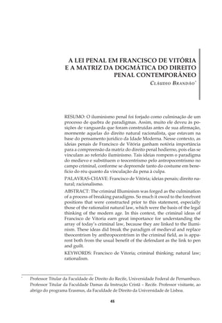 45
A LEI PENAL EM FRANCISCO DE VITÓRIA
E A MATRIZ DA DOGMÁTICA DO DIREITO
PENAL CONTEMPORÂNEO
Cláudio Brandão*
*
	 Professor Titular da Faculdade de Direito do Recife, Universidade Federal de Pernambuco.
Professor Titular da Faculdade Damas da Instrução Cristã – Recife. Professor visitante, ao
abrigo do programa Erasmus, da Faculdade de Direito da Universidade de Lisboa.
RESUMO: O iluminismo penal foi forjado como culminação de um
processo de quebra de paradigmas. Assim, muito ele deveu às po-
sições de vanguarda que foram construídas antes de sua afirmação,
mormente aquelas do direito natural racionalista, que estavam na
base do pensamento jurídico da Idade Moderna. Nesse contexto, as
ideias penais de Francisco de Vitória ganham notória importância
para a compreensão da matriz do direito penal hodierno, pois elas se
vinculam ao referido iluminismo. Tais ideias rompem o paradigma
do medievo e substituem o teocentrismo pelo antropocentrismo no
campo criminal, conforme se depreende tanto do costume em bene-
fício do réu quanto da vinculação da pena à culpa.
PALAVRAS-CHAVE: Francisco de Vitória; ideias penais; direito na-
tural; racionalismo.
ABSTRACT: The criminal Illuminism was forged as the culmination
of a process of breaking paradigms. So much it owed to the forefront
positions that were constructed prior to this statement, especially
those of the rationalist natural law, which were the basis of the legal
thinking of the modern age. In this context, the criminal ideas of
Francisco de Vitoria earn great importance for understanding the
array of today’s criminal law, because they are linked to the Ilumi-
nism. These ideas did break the paradigm of medieval and replace
theocentrism by anthropocentrism in the criminal field, as is appa-
rent both from the usual benefit of the defendant as the link to pen
and guilt.
KEYWORDS: Francisco de Vitoria; criminal thinking; natural law;
rationalism.
 