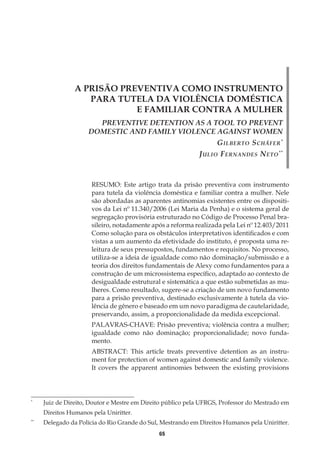 65
A PRISÃO PREVENTIVA COMO INSTRUMENTO
PARA TUTELA DA VIOLÊNCIA DOMÉSTICA
E FAMILIAR CONTRA A MULHER
PREVENTIVE DETENTION AS A TOOL TO PREVENT
DOMESTIC AND FAMILY VIOLENCE AGAINST WOMEN
Gilberto Schäfer*
Julio Fernandes Neto**
RESUMO: Este artigo trata da prisão preventiva com instrumento
para tutela da violência doméstica e familiar contra a mulher. Nele
são abordadas as aparentes antinomias existentes entre os dispositi-
vos da Lei nº 11.340/2006 (Lei Maria da Penha) e o sistema geral de
segregação provisória estruturado no Código de Processo Penal bra-
sileiro, notadamente após a reforma realizada pela Lei nº 12.403/2011
Como solução para os obstáculos interpretativos identificados e com
vistas a um aumento da efetividade do instituto, é proposta uma re-
leitura de seus pressupostos, fundamentos e requisitos. No processo,
utiliza-se a ideia de igualdade como não dominação/submissão e a
teoria dos direitos fundamentais de Alexy como fundamentos para a
construção de um microssistema específico, adaptado ao contexto de
desigualdade estrutural e sistemática a que estão submetidas as mu-
lheres. Como resultado, sugere-se a criação de um novo fundamento
para a prisão preventiva, destinado exclusivamente à tutela da vio-
lência de gênero e baseado em um novo paradigma de cautelaridade,
preservando, assim, a proporcionalidade da medida excepcional.
PALAVRAS-CHAVE: Prisão preventiva; violência contra a mulher;
igualdade como não dominação; proporcionalidade; novo funda-
mento.
ABSTRACT: This article treats preventive detention as an instru-
ment for protection of women against domestic and family violence.
It covers the apparent antinomies between the existing provisions
*
	 Juiz de Direito, Doutor e Mestre em Direito público pela UFRGS, Professor do Mestrado em
Direitos Humanos pela Uniritter.
**
	 Delegado da Polícia do Rio Grande do Sul, Mestrando em Direitos Humanos pela Uniritter.
 