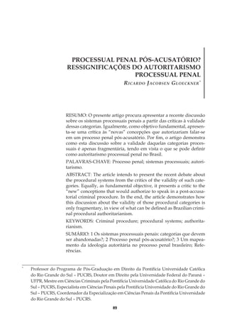 89
PROCESSUAL PENAL PÓS-ACUSATÓRIO?
RESSIGNIFICAÇÕES DO AUTORITARISMO
PROCESSUAL PENAL
Ricardo Jacobsen Gloeckner*
RESUMO: O presente artigo procura apresentar a recente discussão
sobre os sistemas processuais penais a partir das críticas à validade
dessas categorias. Igualmente, como objetivo fundamental, apresen-
ta-se uma crítica às “novas” concepções que autorizariam falar-se
em um processo penal pós-acusatório. Por fim, o artigo demonstra
como esta discussão sobre a validade daquelas categorias proces­
suais é apenas fragmentária, tendo em vista o que se pode definir
como autoritarismo processual penal no Brasil.
PALAVRAS-CHAVE: Processo penal; sistemas processuais; autori-
tarismo.
ABSTRACT: The article intends to present the recent debate about
the procedural systems from the critics of the validity of such cate-
gories. Equally, as fundamental objective, it presents a critic to the
“new” conceptions that would authorize to speak in a post-accusa-
torial criminal procedure. In the end, the article demonstrates how
this discussion about the validity of those procedural categories is
only fragmentary, in view of what can be defined as Brazilian crimi-
nal procedural authoritarianism.
KEYWORDS: Criminal procedure; procedural systems; authorita-
rianism.
SUMÁRIO: 1 Os sistemas processuais penais: categorias que devem
ser abandonadas?; 2 Processo penal pós-acusatório?; 3 Um mapea-
mento da ideologia autoritária no processo penal brasileiro; Refe-
rências.
*
	 Professor do Programa de Pós-Graduação em Direito da Pontifícia Universidade Católica
do Rio Grande do Sul – PUCRS, Doutor em Direito pela Universidade Federal do Paraná –
UFPR, Mestre em Ciências Criminais pela Pontifícia Universidade Católica do Rio Grande do
Sul – PUCRS, Especialista em Ciências Penais pela Pontifícia Universidade do Rio Grande do
Sul – PUCRS, Coordenador da Especialização em Ciências Penais da Pontifícia Universidade
do Rio Grande do Sul – PUCRS.
 