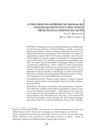 119
O DISCURSO DO SUPREMO NO MENSALÃO
– ANÁLISE QUANTITATIVA DOS VOTOS
ORAIS NO JULGAMENTO DA AP 470
Ivar A. Hartmann*
Renato Rocha Souza**
*
	 Mestre em Direito pela PUCRS e pela Harvard Law School, Doutorando em Direito pela
UERJ, Professor da FGV Direito Rio, Coordenador do Projeto Supremo em Números.
**
	 Mestre em Engenharia da Produção pela UFSC, Doutor em Ciências da Informação pela
UFMG, Pós-Doutor pela University of South Wales, Professor da EMAp – Escola de
Matemática Aplicada da Fundação Getúlio Vargas no Rio de Janeiro.
RESUMO: O artigo apresenta uma contribuição para a identificação
de discursos no processo criminal brasileiro, a partir de pesquisa
empírica quantitativa tendo por objeto as falas de condenação e ab-
solvição dos ministros do Supremo Tribunal Federal nas sessões de
julgamento da Ação Penal nº 470 (mais conhecida como Processo
do Mensalão). O corpo de análise é constituído de volumosa trans-
crição das sessões. Foi realizado levantamento quantitativo, por
meio de software de processamento de linguagem natural, de todas
as expressões, substantivos, verbos e adjetivos, sendo apresentados
dados detalhados das instâncias mais frequentes de cada tipo. Os re-
sultados indicam que os votos de condenação focaram mais os fatos,
elementos e provas específicos à AP 470 que os votos de absolvição.
Além disso, concluiu-se que há grande similaridade entre os discur-
sos empregados nos votos de absolvição e condenação.
PALAVRAS-CHAVE: Processo penal; Supremo Tribunal Federal;
discurso; processamento de linguagem natural; métodos quantita-
tivos em Direito.
ABSTRACT: The article contributes to the identification of discour-
ses in Brazilian criminal trials based on quantitative empirical rese-
arch of the Supreme Court Justices’ verbal opinions for conviction
and acquittal in the trial hearings of Criminal Action nº 470 (com-
monly known as the Mensalão case). The corpus is an immense file
with the transcription of the hearings. We used natural language
processing software to map all expressions, nouns, verbs and adjec-
 