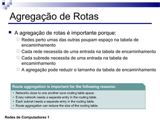 Agregação de Rotas
    A agregação de rotas é importante porque:
       Redes perto umas das outras poupam espaço na tabela de
        encaminhamento
       Cada rede necessita de uma entrada na tabela de encaminhamento
       Cada subrede necessita de uma entrada na tabela de
        encaminhamento
       A agregação pode reduzir o tamanho da tabela de encaminhamento




Redes de Computadores 1
 