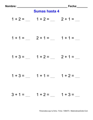 Nombre: _________________________________ Fecha:_______
Sumas hasta 4
1 + 2 = 1 + 2 = 2 + 1 =
1 + 1 = 2 + 1 = 1 + 1 =
1 + 3 = 1 + 2 = 2 + 1 =
1 + 3 = 1 + 1 = 1 + 2 =
3 + 1 = 1 + 2 = 1 + 3 =
Personaliza aquí tu ficha - Ficha: 1396473 - MatematicasGratis·Com
 