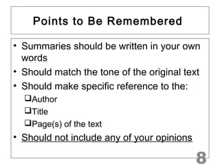 Points to Be Remembered 
• Summaries should be written in your own 
words 
• Should match the tone of the original text 
• Should make specific reference to the: 
Author 
Title 
Page(s) of the text 
• Should not include any of your opinions 
8 
 