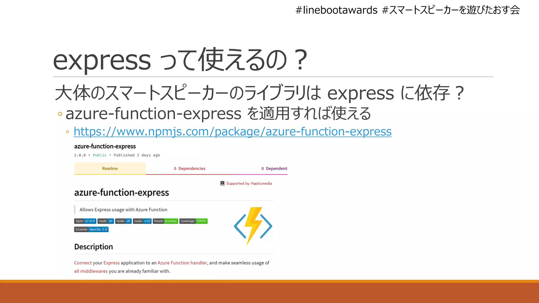 #linebootawards #スマートスピーカーを遊びたおす会
express って使えるの？
大体のスマートスピーカーのライブラリは express に依存？
◦ azure-function-express を適用すれば使える
◦ https://www.npmjs.com/package/azure-function-express
 