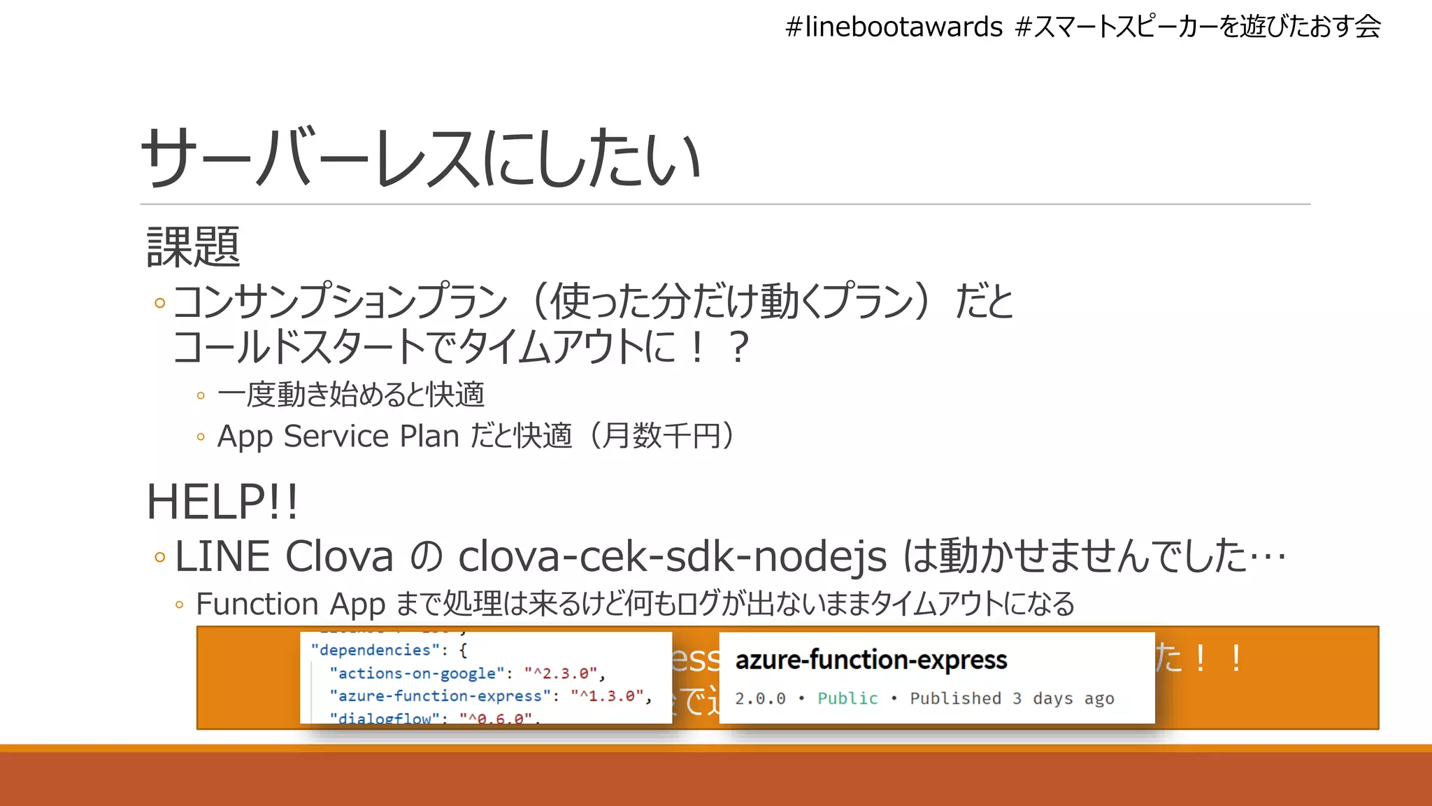 #linebootawards #スマートスピーカーを遊びたおす会
サーバーレスにしたい
課題
◦ コンサンプションプラン（使った分だけ動くプラン）だと
コールドスタートでタイムアウトに！？
◦ 一度動き始めると快適
◦ App Service Plan だと快適（月数千円）
HELP!!
◦ LINE Clova の clova-cek-sdk-nodejs は動かせませんでした…
◦ Function App まで処理は来るけど何もログが出ないままタイムアウトになる
azure-function-express が 3 日前にアップデートされてた！！
後で追試します！！
 
