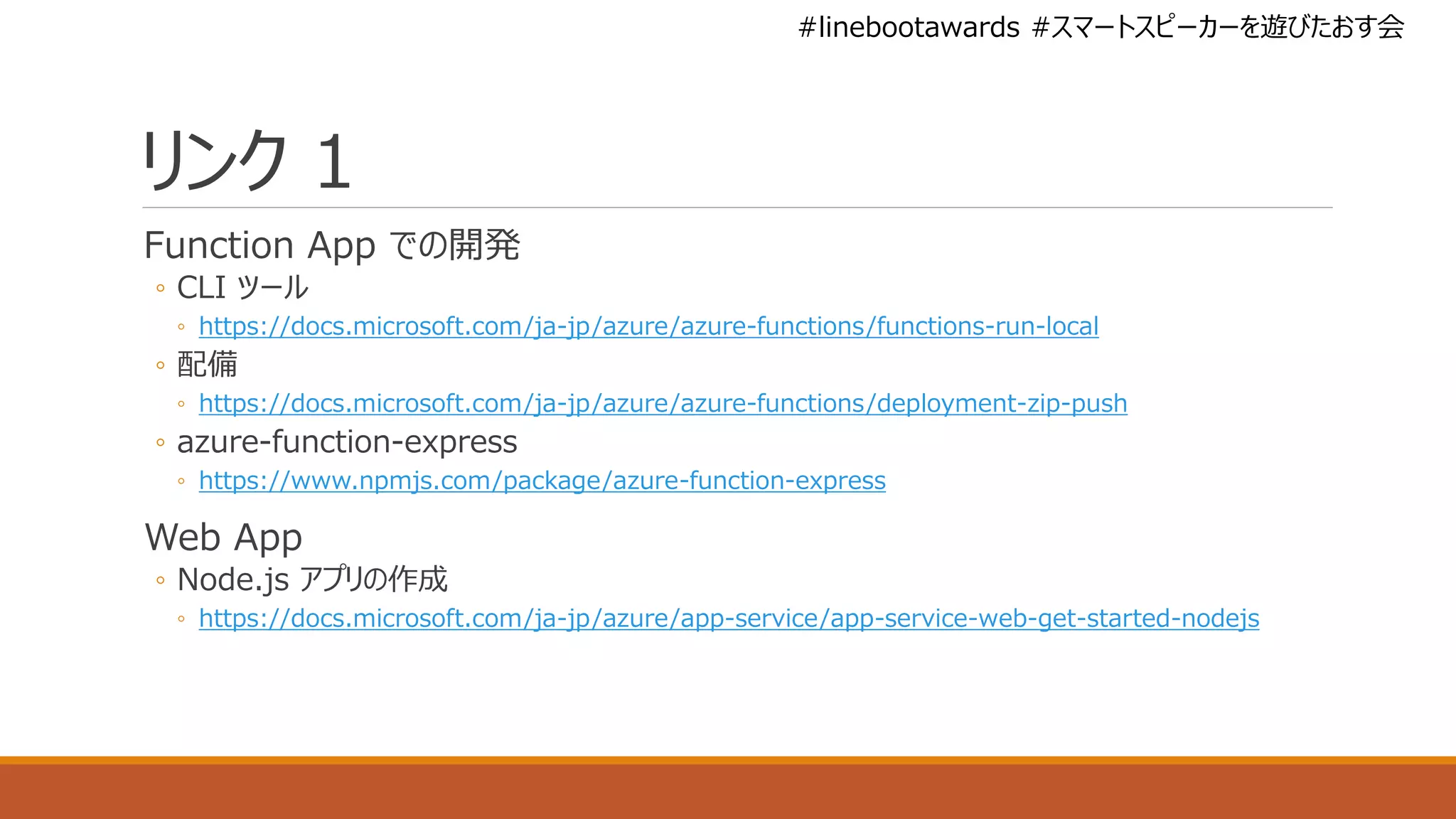 #linebootawards #スマートスピーカーを遊びたおす会
リンク 1
Function App での開発
◦ CLI ツール
◦ https://docs.microsoft.com/ja-jp/azure/azure-functions/functions-run-local
◦ 配備
◦ https://docs.microsoft.com/ja-jp/azure/azure-functions/deployment-zip-push
◦ azure-function-express
◦ https://www.npmjs.com/package/azure-function-express
Web App
◦ Node.js アプリの作成
◦ https://docs.microsoft.com/ja-jp/azure/app-service/app-service-web-get-started-nodejs
 