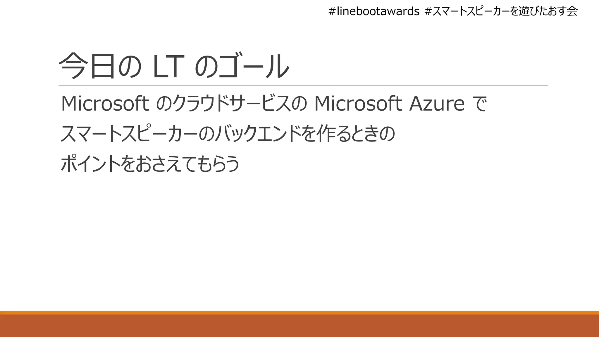 #linebootawards #スマートスピーカーを遊びたおす会
今日の LT のゴール
Microsoft のクラウドサービスの Microsoft Azure で
スマートスピーカーのバックエンドを作るときの
ポイントをおさえてもらう
 