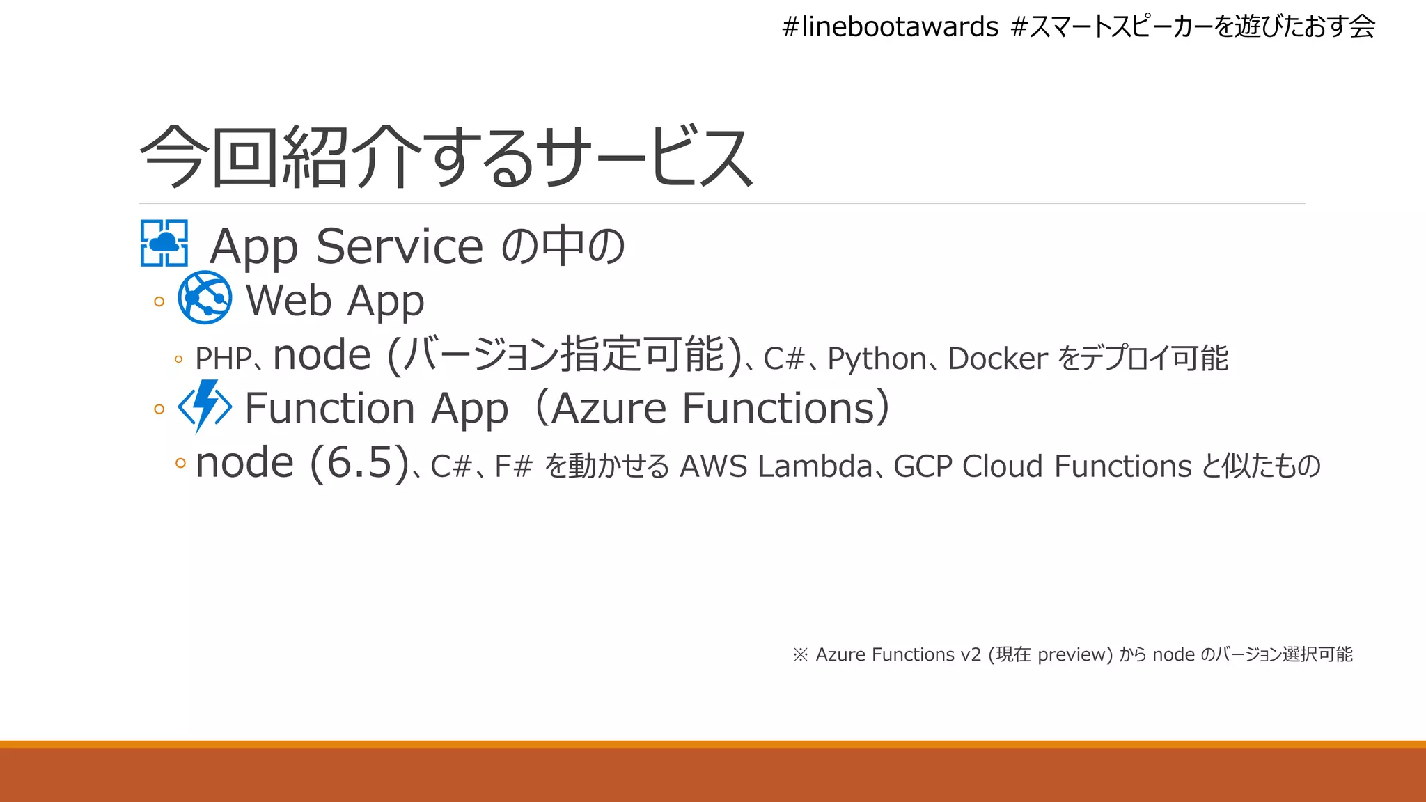 #linebootawards #スマートスピーカーを遊びたおす会
今回紹介するサービス
App Service の中の
◦ Web App
◦ PHP、node (バージョン指定可能)、C#、Python、Docker をデプロイ可能
◦ Function App（Azure Functions）
◦ node (6.5)、C#、F# を動かせる AWS Lambda、GCP Cloud Functions と似たもの
※ Azure Functions v2 (現在 preview) から node のバージョン選択可能
 