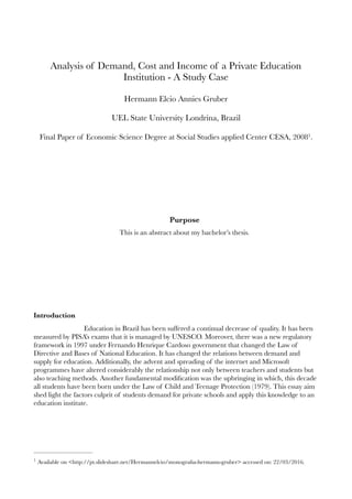 Analysis of Demand, Cost and Income of a Private Education
Institution - A Study Case
Hermann Elcio Annies Gruber
UEL State University Londrina, Brazil
Final Paper of Economic Science Degree at Social Studies applied Center CESA, 2008 .1
Purpose
This is an abstract about my bachelor’s thesis.
Introduction
Education in Brazil has been suffered a continual decrease of quality. It has been
measured by PISA’s exams that it is managed by UNESCO. Moreover, there was a new regulatory
framework in 1997 under Fernando Henrique Cardoso government that changed the Law of
Directive and Bases of National Education. It has changed the relations between demand and
supply for education. Additionally, the advent and spreading of the internet and Microsoft
programmes have altered considerably the relationship not only between teachers and students but
also teaching methods. Another fundamental modiﬁcation was the upbringing in which, this decade
all students have been born under the Law of Child and Teenage Protection (1979). This essay aim
shed light the factors culprit of students demand for private schools and apply this knowledge to an
education institute.
Available on <http://pt.slideshare.net/Hermannelcio/monograﬁa-hermann-gruber> accessed on: 22/03/2016.1
 