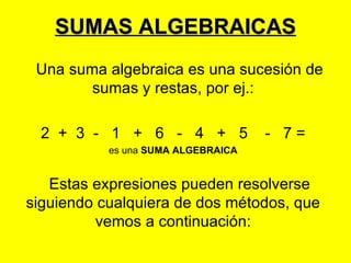 SUMAS ALGEBRAICAS
 Una suma algebraica es una sucesión de
        sumas y restas, por ej.:

  2 + 3 - 1 + 6 - 4 + 5             - 7=
           es una SUMA ALGEBRAICA


   Estas expresiones pueden resolverse
siguiendo cualquiera de dos métodos, que
          vemos a continuación:
 
