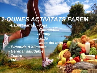 2-QUINES ACTIVITATS FAREM
-Esport variat : - Ioga
- Gimnàstica
- Funky
- Judo
- Jocs del món
- Piràmide d´aliments
- Berenar saludable
- Teatre
- etc...