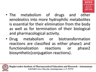 RIPER
AUTONOMOUS
NAAC &
NBA (UG)
SIRO- DSIR
Raghavendra Institute of Pharmaceutical Education and Research - Autonomous
K.R.Palli Cross, Chiyyedu, Anantapuramu, A. P- 515721
• The metabolism of drugs and other
xenobiotics into more hydrophilic metabolites
is essential for their elimination from the body
as well as for termination of their biological
and pharmacological activity.
• Drug metabolism or biotransformation
reactions are classified as either phase1 and
functionalization reactions or phase2
biosynthetic(conjugation reactions).
8
 