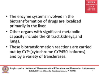 RIPER
AUTONOMOUS
NAAC &
NBA (UG)
SIRO- DSIR
Raghavendra Institute of Pharmaceutical Education and Research - Autonomous
K.R.Palli Cross, Chiyyedu, Anantapuramu, A. P- 515721
• The enzyme systems involved in the
biotransformation of drugs are localized
primarily in the liver.
• Other organs with significant metabolic
capacity include the GI tract,kidneys,and
lungs.
• These biotransformation reactions are carried
out by CYPs(cytochrome CYP450 isoforms)
and by a variety of transferases.
9
 