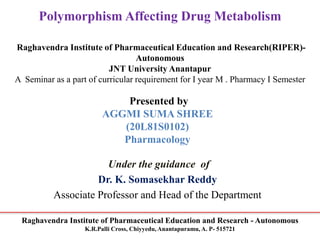 Raghavendra Institute of Pharmaceutical Education and Research - Autonomous
K.R.Palli Cross, Chiyyedu, Anantapuramu, A. P- 515721
Polymorphism Affecting Drug Metabolism
Raghavendra Institute of Pharmaceutical Education and Research(RIPER)-
Autonomous
JNT University Anantapur
A Seminar as a part of curricular requirement for I year M . Pharmacy I Semester
Presented by
AGGMI SUMA SHREE
(20L81S0102)
Pharmacology
Under the guidance of
Dr. K. Somasekhar Reddy
Associate Professor and Head of the Department
 