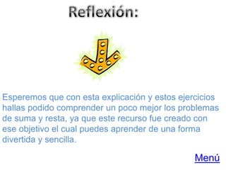 Esperemos que con esta explicación y estos ejercicios
hallas podido comprender un poco mejor los problemas
de suma y resta, ya que este recurso fue creado con
ese objetivo el cual puedes aprender de una forma
divertida y sencilla.

                                               Menú
 