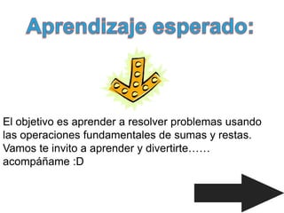 El objetivo es aprender a resolver problemas usando
las operaciones fundamentales de sumas y restas.
Vamos te invito a aprender y divertirte……
acompáñame :D
 