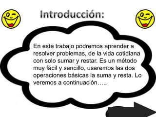 En este trabajo podremos aprender a
resolver problemas, de la vida cotidiana
con solo sumar y restar. Es un método
muy fácil y sencillo, usaremos las dos
operaciones básicas la suma y resta. Lo
veremos a continuación…..
 