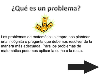 Los problemas de matemática siempre nos plantean
una incógnita o pregunta que debemos resolver de la
manera más adecuada. Para los problemas de
matemática podemos aplicar la suma o la resta.
 