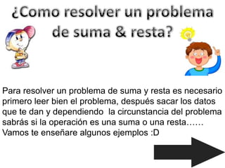 Para resolver un problema de suma y resta es necesario
primero leer bien el problema, después sacar los datos
que te dan y dependiendo la circunstancia del problema
sabrás si la operación es una suma o una resta……
Vamos te enseñare algunos ejemplos :D
 