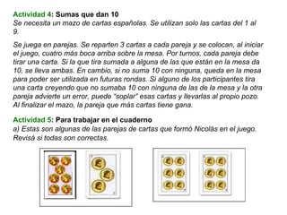 Actividad 5 : Para trabajar en el cuaderno a) Estas son algunas de las parejas de cartas que formó Nicolás en el juego. Revisá si todas son correctas. Actividad 4 : Sumas que dan 10 Se necesita un mazo de cartas españolas. Se utilizan solo las cartas del 1 al 9. Se juega en parejas. Se reparten 3 cartas a cada pareja y se colocan, al iniciar el juego, cuatro más boca arriba sobre la mesa. Por turnos, cada pareja debe tirar una carta. Si la que tira sumada a alguna de las que están en la mesa da 10, se lleva ambas. En cambio, si no suma 10 con ninguna, queda en la mesa para poder ser utilizada en futuras rondas. Si alguno de los participantes tira una carta creyendo que no sumaba 10 con ninguna de las de la mesa y la otra pareja advierte un error, puede “soplar” esas cartas y llevarlas al propio pozo. Al finalizar el mazo, la pareja que más cartas tiene gana. 