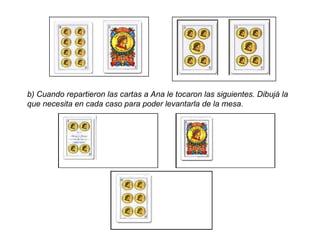 b) Cuando repartieron las cartas a Ana le tocaron las siguientes. Dibujá la  que necesita en cada caso para poder levantarla de la mesa. 