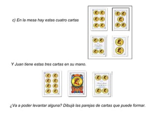 c) En la mesa hay estas cuatro cartas Y Juan tiene estas tres cartas en su mano. ¿Va a poder levantar alguna? Dibujá las parejas de cartas que puede formar. 