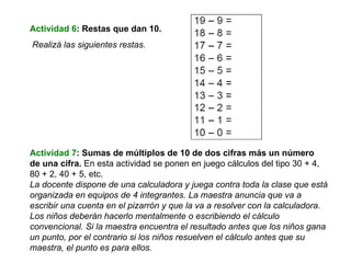 Actividad 6 : Restas que dan 10. Realizá las siguientes restas. Actividad 7 : Sumas de múltiplos de 10 de dos cifras más un número de una cifra.  En esta actividad se ponen en juego cálculos del tipo 30 + 4,  80 + 2, 40 + 5, etc. La docente dispone de una calculadora y juega contra toda la clase que está organizada en equipos de 4 integrantes. La maestra anuncia que va a escribir una cuenta en el pizarrón y que la va a resolver con la calculadora. Los niños deberán hacerlo mentalmente o escribiendo el cálculo convencional. Si la maestra encuentra el resultado antes que los niños gana un punto, por el contrario si los niños resuelven el cálculo antes que su maestra, el punto es para ellos. 