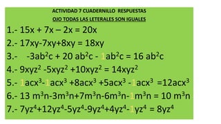 ACTIVIDAD 7 CUADERNILLO RESPUESTAS
OJO TODAS LAS LETERALES SON IGUALES
1.- 15x + 7x – 2x = 20x
2.- 17xy-7xy+8xy = 18xy
3.- -3ab2c + 20 ab2c - 1ab2c = 16 ab2c
4.- 9xyz2 -5xyz2 +10xyz2 = 14xyz2
5.- 1acx3-1acx3 +8acx3 +5acx3 -1acx3 =12acx3
6.- 13 m3n-3m3n+7m3n-6m3n-1m3n = 10 m3n
7.- 7yz4+12yz4-5yz4-9yz4+4yz4-1yz4 = 8yz4
 