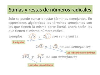 Sumas y restas de números radicales
Solo se puede sumar o restar términos semejantes. En
expresiones algebraicas los términos semejantes son
los que tienen la misma parte literal, ahora serán los
que tienen el mismo número radical.
Ejemplos: 3 5 𝑦 2 5 𝑠𝑜𝑛 𝑠𝑒𝑚𝑒𝑗𝑎𝑛𝑡𝑒𝑠
2 5 𝑦 4 3 𝑛𝑜 𝑠𝑜𝑛 𝑠𝑒𝑚𝑒𝑗𝑎𝑛𝑡𝑒𝑠
3
5
2 𝑦 3 2 𝑛𝑜 𝑠𝑜𝑛 𝑠𝑒𝑚𝑒𝑗𝑎𝑛𝑡𝑒𝑠
Los índices son distintos
Los radicandos son distintos
Son iguales
 