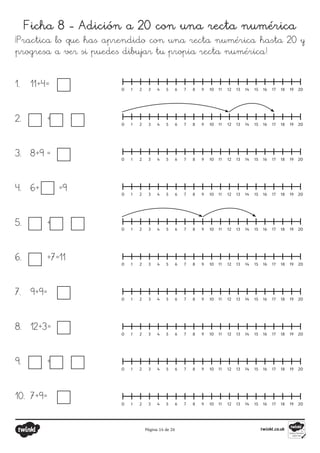 Página 14 de 26
Ficha 8 - Adición a 20 con una recta numérica
¡Practica lo que has aprendido con una recta numérica hasta 20 y
progresa a ver si puedes dibujar tu propia recta numérica!
0 1 2 3 4 5 6 7 8 9 10 11 12 13 14 15 16 17 18 19 20
0 1 2 3 4 5 6 7 8 9 10 11 12 13 14 15 16 17 18 19 20
0 1 2 3 4 5 6 7 8 9 10 11 12 13 14 15 16 17 18 19 20
0 1 2 3 4 5 6 7 8 9 10 11 12 13 14 15 16 17 18 19 20
0 1 2 3 4 5 6 7 8 9 10 11 12 13 14 15 16 17 18 19 20
0 1 2 3 4 5 6 7 8 9 10 11 12 13 14 15 16 17 18 19 20
0 1 2 3 4 5 6 7 8 9 10 11 12 13 14 15 16 17 18 19 20
0 1 2 3 4 5 6 7 8 9 10 11 12 13 14 15 16 17 18 19 20
0 1 2 3 4 5 6 7 8 9 10 11 12 13 14 15 16 17 18 19 20
0 1 2 3 4 5 6 7 8 9 10 11 12 13 14 15 16 17 18 19 20
1.	 11+4=
2.	 + =
3.	 8+9 =
4.	 6+ =9
5.	 + =
6.	 +7=11
7.	 9+9=
8.	 12+3=
9.	 + =
10.	 7+9=
 