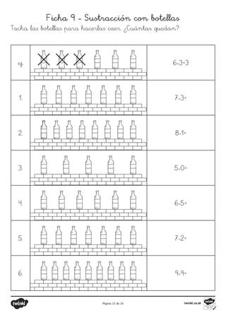 Página 15 de 26
Ficha 9 - Sustracción con botellas
Tacha las botellas para hacerlas caer. ¿Cuántas quedan?
ej. 6-3=3
1. 7-3=
2. 8-1=
3. 5-0=
4. 6-5=
5. 7-2=
6. 9-9=
 