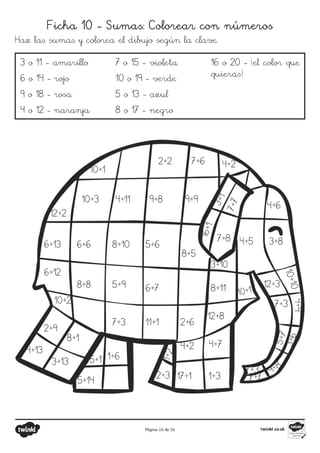 Página 16 de 26
Ficha 10 - Sumas: Colorear con números
Haz las sumas y colorea el dibujo según la clave.
3 o 11 - amarillo
6 o 14 - rojo
9 o 18 - rosa
4 o 12 - naranja
7 o 15 - violeta
10 o 19 - verde
5 o 13 - azul
8 o 17 - negro
16 o 20 - ¡el color que
quieras!
10+1
2+2 7+6 4+2
10+3 4+11 9+8 9+9
12+2
6+13
6+12
10+2
2+9
4+13
3+13
8+1
5+1
1+6
5+14
2+3
1
+
2
10+1
17+1 1+3
4+7
4+2
2+6
11+1
7+3
5+9
8+8
6+6 8+10 5+6
6+7
8+5
3+10
8+11
12+8
7+8
7
+
7
3
+
1
1
6
+
1
4+6
4+5 3+8
1
0
+
1
0
12+3
7+3
4+
4
3
+
6
5
+
7
9+8
7+3
7+7
 