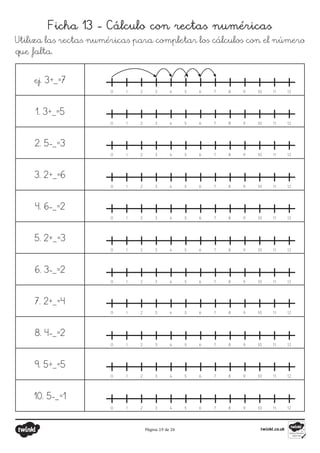 Página 19 de 26
Ficha 13 - Cálculo con rectas numéricas
Utiliza las rectas numéricas para completar los cálculos con el número
que falta.
ej. 3+_=7
1. 3+_=5
2. 5-_=3
3. 2+_=6
4. 6-_=2
5. 2+_=3
6. 3-_=2
7. 2+_=4
8. 4-_=2
9. 5+_=5
10. 5-_=1
1
0 2 3 4 5 6 7 8 9 10 11 12
1
0 2 3 4 5 6 7 8 9 10 11 12
1
0 2 3 4 5 6 7 8 9 10 11 12
1
0 2 3 4 5 6 7 8 9 10 11 12
1
0 2 3 4 5 6 7 8 9 10 11 12
1
0 2 3 4 5 6 7 8 9 10 11 12
1
0 2 3 4 5 6 7 8 9 10 11 12
1
0 2 3 4 5 6 7 8 9 10 11 12
1
0 2 3 4 5 6 7 8 9 10 11 12
1
0 2 3 4 5 6 7 8 9 10 11 12
1
0 2 3 4 5 6 7 8 9 10 11 12
 