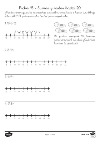 Página 21 de 26
Ficha 15 - Sumas y restas hasta 20
¿Puedes averiguar la respuestas y escribir una frase o hacer un dibujo
sobre ello? El primero esta hecho para ayudarte.
10 11 12 13 14 15 16 17 18 19 20
8 9 10 11 12 13 14 15 16 17 18 19 20 21 22
10 11 12 13 14 15 16 17 18 19 20
10 11 12 13 14 15 16 17 18 19 20
1. 18-6=12
2. 8+12=
3. 11+9=
4. 17-8=
Mi padre compró 18 huevos,
pero rompió 6 de ellos. ¿Cuántos
huevos le quedan?
 
