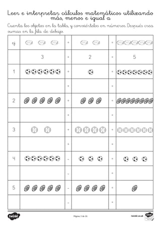 Página 3 de 26
Leer e interpretar cálculos matemáticos utilizando
más, menos e igual a
Cuenta los objetos en la tabla, y conviértelos en números. Después crea
sumas en la fila de debajo.
ej. + =
3 + 2 = 5
1 + =
+ =
2 + =
+ =
3 + =
+ =
4 - =
- =
5 - =
- =
 