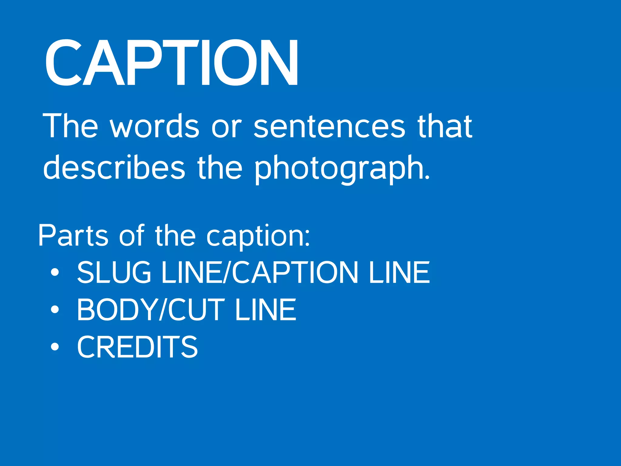 CAPTION
The words or sentences that
describes the photograph.
Parts of the caption:
• SLUG LINE/CAPTION LINE
• BODY/CUT LINE
• CREDITS
 