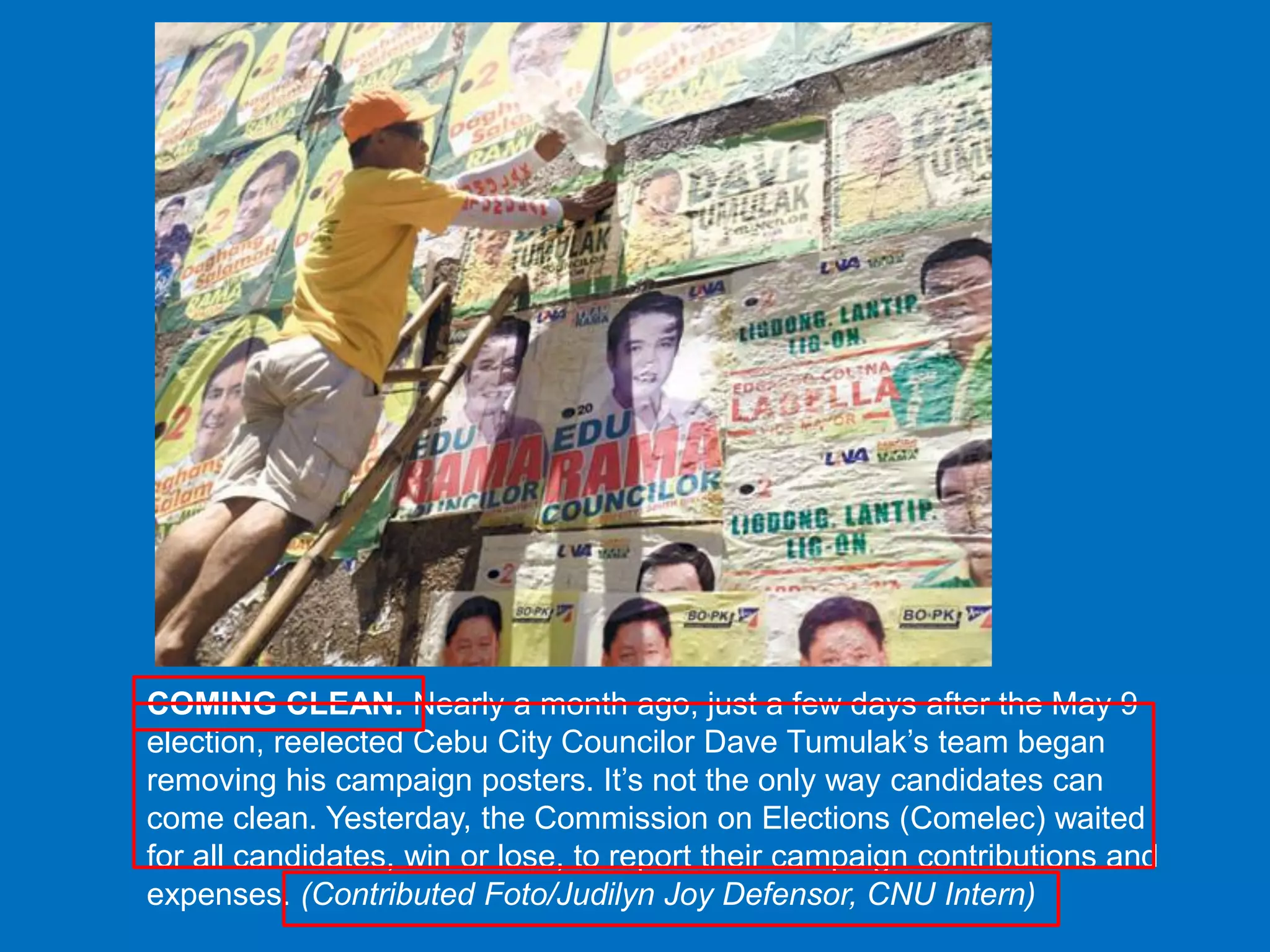 COMING CLEAN. Nearly a month ago, just a few days after the May 9
election, reelected Cebu City Councilor Dave Tumulak’s team began
removing his campaign posters. It’s not the only way candidates can
come clean. Yesterday, the Commission on Elections (Comelec) waited
for all candidates, win or lose, to report their campaign contributions and
expenses. (Contributed Foto/Judilyn Joy Defensor, CNU Intern)
 