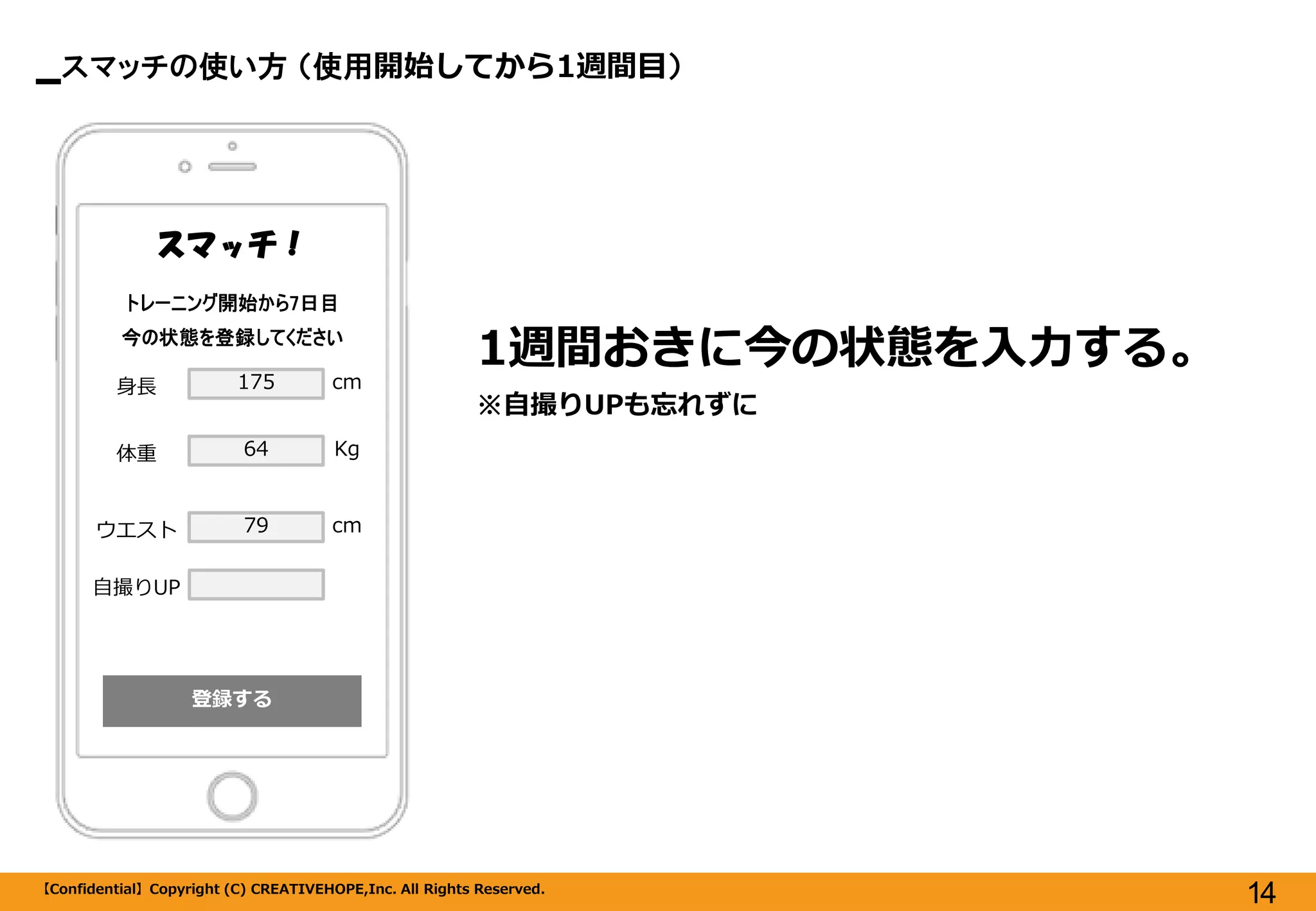 スマッチの使い方 （使用開始してから1週間目） 
【Confidential】Copyright (C) CREATIVEHOPE,Inc. All Rights Reserved. 
14 
登録する 
スマッチ！ 
1週間おきに今の状態を入力する。 
※自撮りUPも忘れずに 
トレーニング開始から7日目 
今の状態を登録してください 
身長 
体重 
ウエスト 
175 
64 
79 
cm 
Kg 
cm 
自撮りUP  