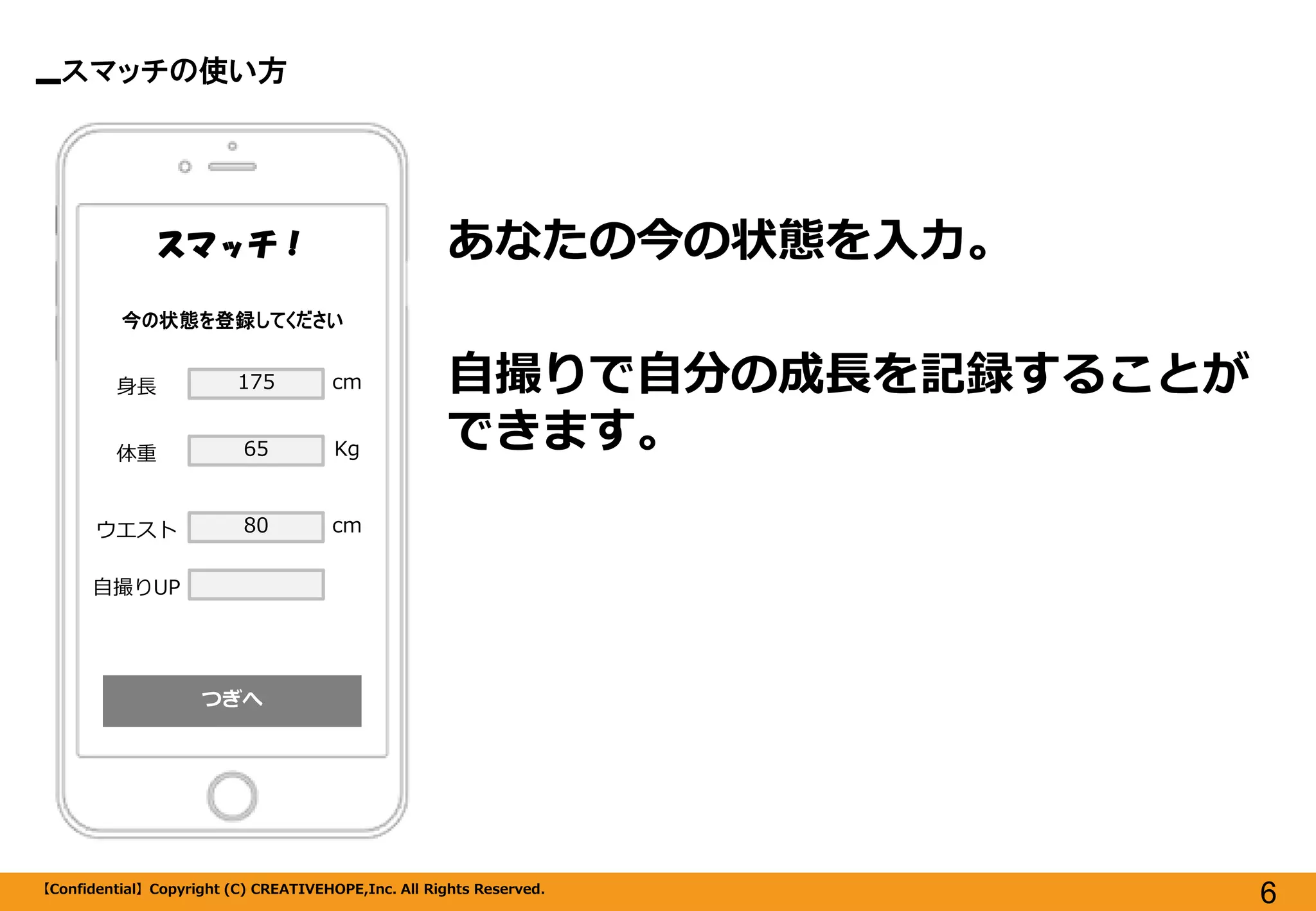 スマッチの使い方 
【Confidential】Copyright (C) CREATIVEHOPE,Inc. All Rights Reserved. 
6 
つぎへ 
スマッチ！ 
あなたの今の状態を入力。 
自撮りで自分の成長を記録することが できます。 
今の状態を登録してください 
身長 
体重 
ウエスト 
175 
65 
80 
cm 
Kg 
cm 
自撮りUP  