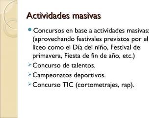 Actividades masivasActividades masivas
Concursos en base a actividades masivas:
(aprovechando festivales previstos por el
liceo como el Día del niño, Festival de
primavera, Fiesta de fin de año, etc.)
Concurso de talentos.
Campeonatos deportivos.
Concurso TIC (cortometrajes, rap).
 