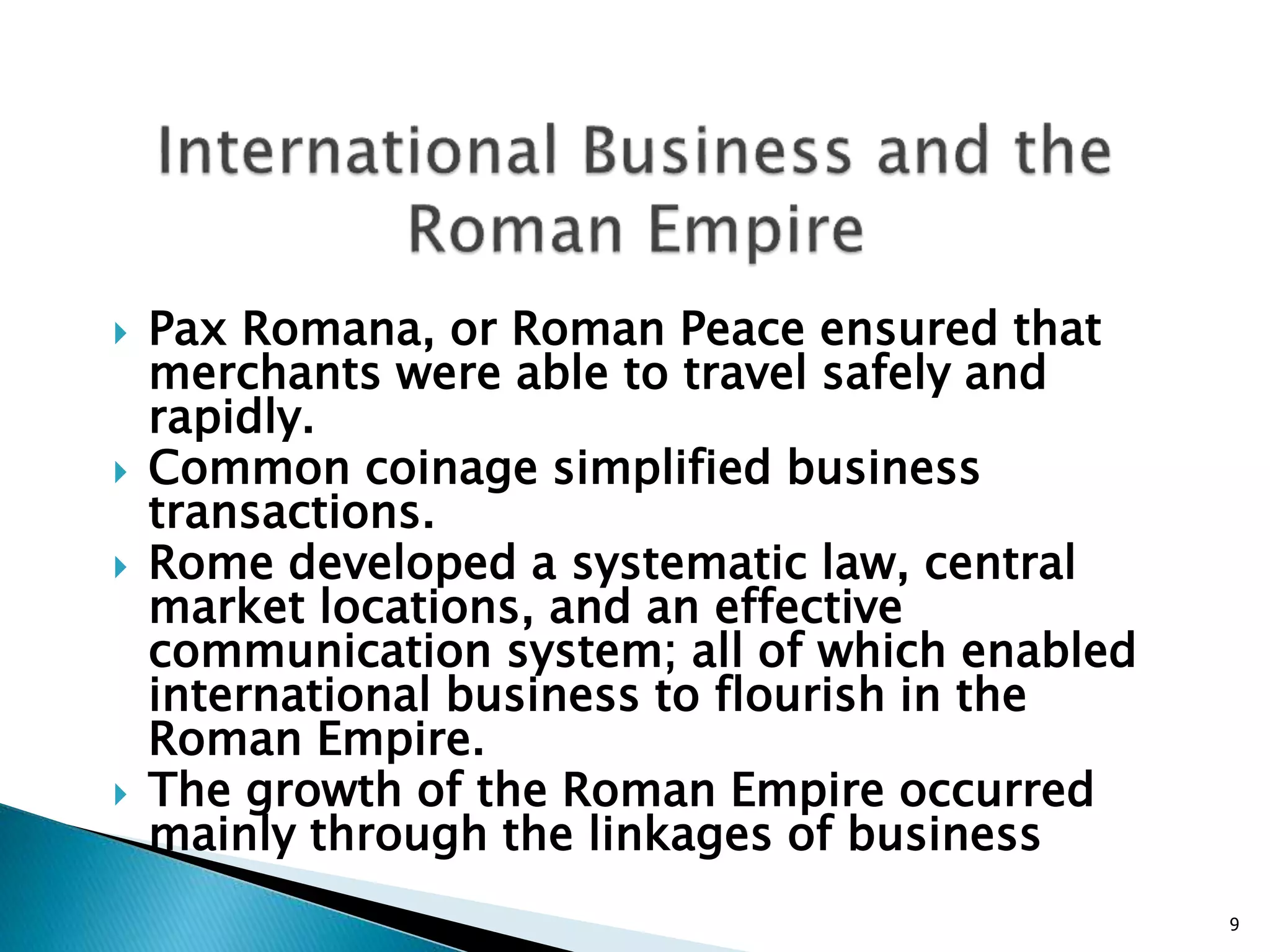  Pax Romana, or Roman Peace ensured that
merchants were able to travel safely and
rapidly.
 Common coinage simplified business
transactions.
 Rome developed a systematic law, central
market locations, and an effective
communication system; all of which enabled
international business to flourish in the
Roman Empire.
 The growth of the Roman Empire occurred
mainly through the linkages of business
9
 