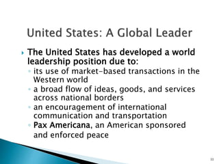  The United States has developed a world
leadership position due to:
◦ its use of market-based transactions in the
Western world
◦ a broad flow of ideas, goods, and services
across national borders
◦ an encouragement of international
communication and transportation
◦ Pax Americana, an American sponsored
and enforced peace
11
 