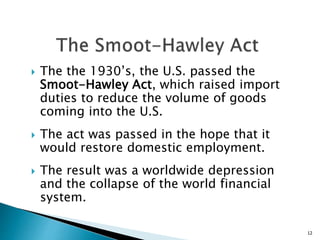  The the 1930’s, the U.S. passed the
Smoot-Hawley Act, which raised import
duties to reduce the volume of goods
coming into the U.S.
 The act was passed in the hope that it
would restore domestic employment.
 The result was a worldwide depression
and the collapse of the world financial
system.
12
 