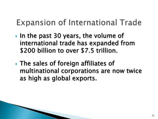  In the past 30 years, the volume of
international trade has expanded from
$200 billion to over $7.5 trillion.
 The sales of foreign affiliates of
multinational corporations are now twice
as high as global exports.
13
 